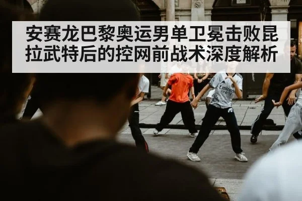 安赛龙巴黎奥运男单卫冕击败昆拉武特后的控网前战术深度解析